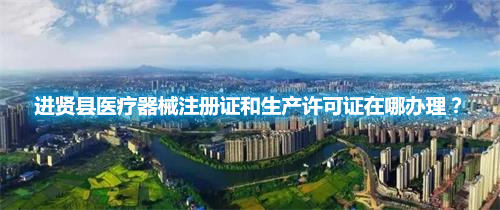 進賢縣醫(yī)療器械注冊證和生產許可證在哪辦理？