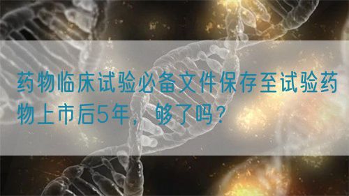 藥物臨床試驗必備文件保存至試驗藥物上市后5年，夠了嗎？(圖1)