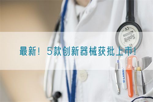 最新！5款創(chuàng)新器械獲批上市！