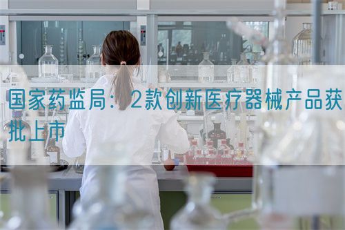 國家藥監(jiān)局：2款創(chuàng)新醫(yī)療器械產品獲批上市