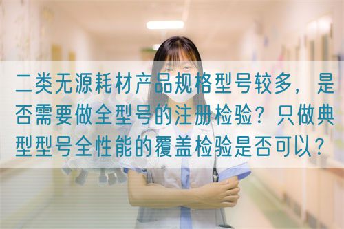 二類無源耗材產(chǎn)品規(guī)格型號較多，是否需要做全型號的注冊檢驗？只做典型型號全性能的覆蓋檢驗是否可以？(圖1)