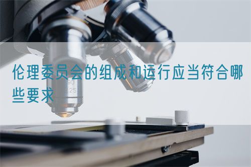 倫理委員會的組成和運(yùn)行應(yīng)當(dāng)符合哪些要求