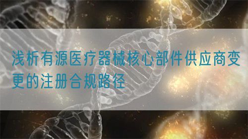 淺析有源醫(yī)療器械核心部件供應商變更的注冊合規(guī)路徑(圖1)