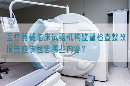 醫(yī)療器械臨床試驗機構監(jiān)督檢查整改報告應該包含哪些內容？(圖1)