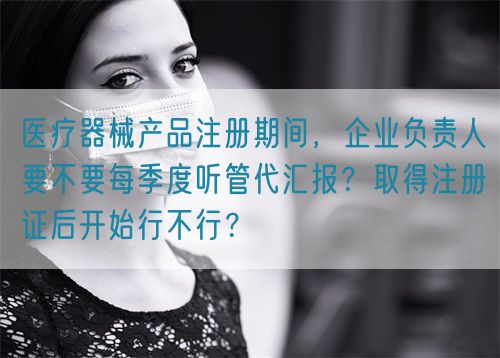 醫(yī)療器械產品注冊期間，企業(yè)負責人要不要每季度聽管代匯報？取得注冊證后開始行不行？