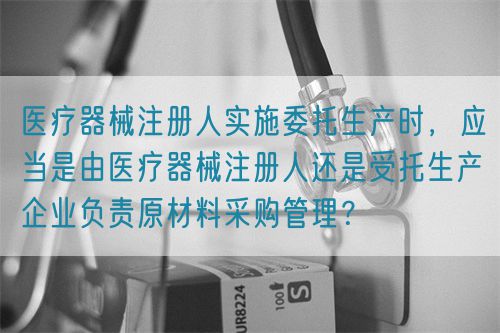 醫(yī)療器械注冊人實(shí)施委托生產(chǎn)時(shí)，應(yīng)當(dāng)是由醫(yī)療器械注冊人還是受托生產(chǎn)企業(yè)負(fù)責(zé)原材料采購管理？(圖1)