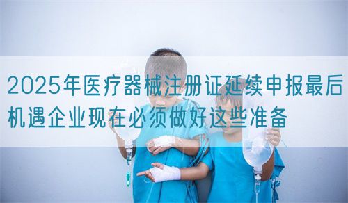2025年醫(yī)療器械注冊證延續(xù)申報最后機遇企業(yè)現(xiàn)在必須做好這些準備(圖1)