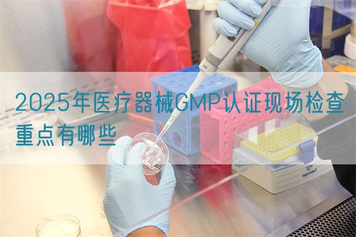 2025年醫(yī)療器械GMP認證現(xiàn)場檢查重點有哪些(圖1)